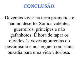 CONCLUSÃO.
Devemos viver na terra prometida e
não no deserto. Somos valentes,
guerreiros, príncipes e não
gafanhotos. É hora de tapar os
ouvidos às vozes agourentas do
pessimismo e nos erguer com santa
ousadia para uma vida vitoriosa.
 