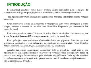 INTRODUÇÃO
É lamentável constatar como tantos cristãos vivem dominados pelo complexo de
inferioridade, esmagados pela prejudicada auto-estima, com a auto-imagem achatada.
São pessoas que vivem amargando e curtindo um profundo sentimento de auto-repúdio
e desvalor.
Estes olham para dentro de si mesmos e enxergam-se com lentes embaçadas e olhos
míopes, tendo de si mesmos os conceitos mais distorcidos. Há pessoas que são como os dez
espias de Israel.
Eles eram príncipes, nobres, homens de valor. Foram escolhidos criteriosamente por
serem fortes, inteligentes, líderes, representantes ilustres de suas tribos.
Eram príncipes, mas sentiram-se diminuídos diante dos gigantes. Eram nobres, mas
sentiram-se desprezíveis, eram valorosos, mas sentiram se como insetos. Foram tomados
por um sentimento doentio de auto-desvalorização e de impotência.
Aqueles dez espias conseguiram contaminar todo o arraial de Israel com o seu
pessimismo e toda aquela multidão se alvoroçou rebelada contra Moisés, revoltando-se
contra Deus, porque foi envenenada pela síndrome de gafanhoto. Toda aquela multidão
perambulou quarenta anos no deserto, porque deu ouvidos à voz dos mensageiros do caos e
não às promessas do Deus fiel.
 