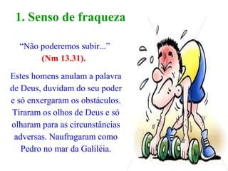 “Não poderemos subir...”
(Nm 13.31).
Estes homens anulam a palavra
de Deus, duvidam do seu poder
e só enxergaram os obstáculos.
Tiraram os olhos de Deus e só
olharam para as circunstâncias
adversas. Naufragaram como
Pedro no mar da Galiléia.
1. Senso de fraqueza.
 
