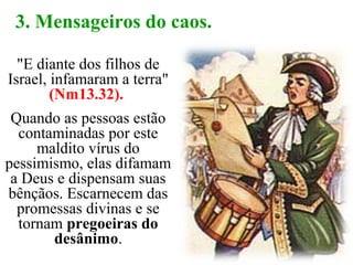"E diante dos filhos de
Israel, infamaram a terra"
(Nm13.32).
Quando as pessoas estão
contaminadas por este
maldito vírus do
pessimismo, elas difamam
a Deus e dispensam suas
bênçãos. Escarnecem das
promessas divinas e se
tornam pregoeiras do
desânimo.
3. Mensageiros do caos.
 