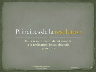De la résolution du début d’année
 à la réalisation de ses objectifs
             pour 2012




     Principes de la résolution
         © Sylvain Daigle
                                  2011-12-27   1
 