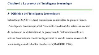3- Définition de l’intelligence économique :
Selon Henri MARTRE, haut commissaire au ministère du plan en France,
L'intelligence économique, c'est l'ensemble coordonné des actions de recueil,
de traitement, de distribution et de protection de l'information utile aux
acteurs économiques et obtenue légalement en vue de la mise en œuvre de
leurs stratégies individuelles et collectives(MARTRE, 1994).
Chapitre I : Le concept de l’intelligence économique
 
