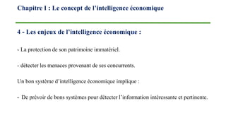4 - Les enjeux de l’intelligence économique :
- La protection de son patrimoine immatériel.
- détecter les menaces provenant de ses concurrents.
Un bon système d’intelligence économique implique :
- De prévoir de bons systèmes pour détecter l’information intéressante et pertinente.
Chapitre I : Le concept de l’intelligence économique
 