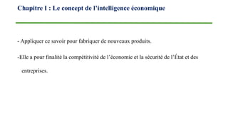 - Appliquer ce savoir pour fabriquer de nouveaux produits.
-Elle a pour finalité la compétitivité de l’économie et la sécurité de l’État et des
entreprises.
Chapitre I : Le concept de l’intelligence économique
 