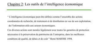 Chapitre 2: Les outils de l’intelligence économique
“ L’intelligence économique peut-être définie comme l’ensemble des actions
coordonnées de recherche, de traitement et de distribution en vue de son exploitation,
de l’information utile aux acteurs économiques.
Ces diverses actions sont menées légalement avec toutes les garanties de protection
nécessaires à la préservation du patrimoine de l’entreprise, dans les meilleures
conditions de qualité, de délais et de coût ” Henri MARTRE 1994.
 