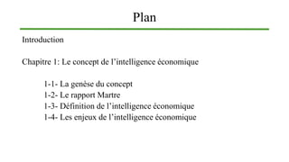 Plan
Introduction
Chapitre 1: Le concept de l’intelligence économique
1-1- La genèse du concept
1-2- Le rapport Martre
1-3- Définition de l’intelligence économique
1-4- Les enjeux de l’intelligence économique
 