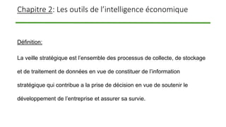 Chapitre 2: Les outils de l’intelligence économique
Définition:
La veille stratégique est l’ensemble des processus de collecte, de stockage
et de traitement de données en vue de constituer de l’information
stratégique qui contribue a la prise de décision en vue de soutenir le
développement de l’entreprise et assurer sa survie.
 