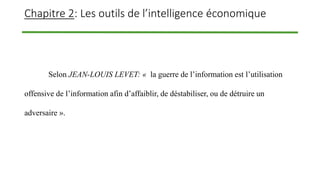 Chapitre 2: Les outils de l’intelligence économique
Selon JEAN-LOUIS LEVET: « la guerre de l’information est l’utilisation
offensive de l’information afin d’affaiblir, de déstabiliser, ou de détruire un
adversaire ».
 