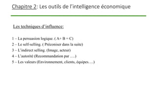 Chapitre 2: Les outils de l’intelligence économique
Les techniques d’influence:
1 – La persuasion logique. ( A+ B = C)
2 – Le self-selling. ( Préconiser dans la suite)
3 – L’indirect selling. (Image, acteur)
4 – L’autorité (Recommandation par ….)
5 – Les valeurs (Environnement, clients, équipes….)
 
