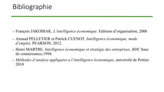 Bibliographie
- François JAKOBIAK. L’intelligence économique. Editions d’organisation, 2006
- Arnaud PELLETIER et Patrick CUENOT. Intelligence économique, mode
d’emploi. PEARSON, 2012.
- Henri MARTRE. Intelligence économique et stratégie des entreprises. BDC base
de connaissance,1994.
- Méthodes d’analyse appliquées a l’intelligence économique, université de Poitier.
2010
 