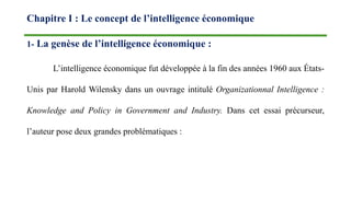 Chapitre I : Le concept de l’intelligence économique
1- La genèse de l’intelligence économique :
L’intelligence économique fut développée à la fin des années 1960 aux États-
Unis par Harold Wilensky dans un ouvrage intitulé Organizationnal Intelligence :
Knowledge and Policy in Government and Industry. Dans cet essai précurseur,
l’auteur pose deux grandes problématiques :
 