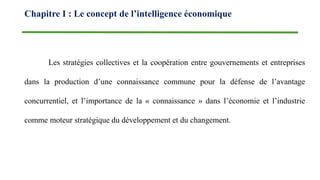 Les stratégies collectives et la coopération entre gouvernements et entreprises
dans la production d’une connaissance commune pour la défense de l’avantage
concurrentiel, et l’importance de la « connaissance » dans l’économie et l’industrie
comme moteur stratégique du développement et du changement.
Chapitre I : Le concept de l’intelligence économique
 