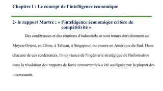 2- le rapport Martre : « l’intelligence économique critère de
compétitivité »
Des conférences et des réunions d'industriels se sont tenues dernièrement au
Moyen-Orient, en Chine, à Taïwan, à Singapour, ou encore en Amérique du Sud. Dans
chacune de ces conférences, l'importance de l'ingénierie stratégique de l'information
dans la résolution des rapports de force concurrentiels a été soulignée par la plupart des
intervenants.
Chapitre I : Le concept de l’intelligence économique
 