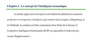 Le monde anglo-saxon n'est plus le seul éditeur de publications consacrées
au Business et Competitive Intelligence qui voient le jour au Japon, à Hong-Kong, et
en Thaïlande. La création en Chine communiste d'une filiale de la Society of
Competitive Intelligence Professionals (SCIP) est aujourd'hui à l'ordre du jour.
«source Rapport martre »
Chapitre I : Le concept de l’intelligence économique
 