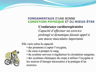 FONDAMENTAUX D’UNE BONNE
     CONDITION PHYSIQUE ET DU MIEUX-ÊTRE
              L’endurance cardiorespiratoire
              Capacité d’effectuer un exercice
              prolongé et dynamique faisant appel à
              une masse musculaire importante
Elle varie selon la capacité
    • des poumons à capter l’oxygène,
    • du cœur à pomper le sang,
    • du système nerveux à régulariser la circulation sanguine,
    • des systèmes chimiques du corps à utiliser l’oxygène et
    les sources d’énergie nécessaires à la pratique d’un
    exercice.
 