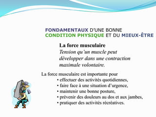 FONDAMENTAUX D’UNE BONNE
  CONDITION PHYSIQUE ET DU MIEUX-ÊTRE

         La force musculaire
         Tension qu’un muscle peut
         développer dans une contraction
         maximale volontaire.
La force musculaire est importante pour
        • effectuer des activités quotidiennes,
        • faire face à une situation d’urgence,
        • maintenir une bonne posture,
        • prévenir des douleurs au dos et aux jambes,
        • pratiquer des activités récréatives.
 