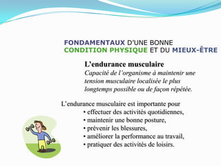FONDAMENTAUX D’UNE BONNE
 CONDITION PHYSIQUE ET DU MIEUX-ÊTRE

        L’endurance musculaire
        Capacité de l’organisme à maintenir une
        tension musculaire localisée le plus
        longtemps possible ou de façon répétée.

L’endurance musculaire est importante pour
       • effectuer des activités quotidiennes,
       • maintenir une bonne posture,
       • prévenir les blessures,
       • améliorer la performance au travail,
       • pratiquer des activités de loisirs.
 
