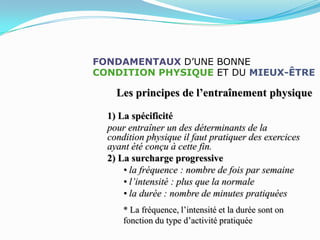 FONDAMENTAUX D’UNE BONNE
CONDITION PHYSIQUE ET DU MIEUX-ÊTRE

    Les principes de l’entraînement physique

  1) La spécificité
  pour entraîner un des déterminants de la
  condition physique il faut pratiquer des exercices
  ayant été conçu à cette fin.
  2) La surcharge progressive
      • la fréquence : nombre de fois par semaine
      • l’intensité : plus que la normale
      • la durée : nombre de minutes pratiquées
      * La fréquence, l’intensité et la durée sont on
      fonction du type d’activité pratiquée
 