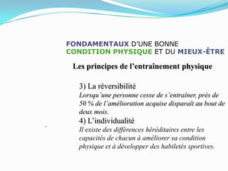 FONDAMENTAUX D’UNE BONNE
    CONDITION PHYSIQUE ET DU MIEUX-ÊTRE

     Les principes de l’entraînement physique

      3) La réversibilité
      Lorsqu’une personne cesse de s’entraîner, près de
      50 % de l’amélioration acquise disparaît au bout de
      deux mois.
.
      4) L’individualité
      Il existe des différences héréditaires entre les
      capacités de chacun à améliorer sa condition
      physique et à développer des habiletés sportives.
 