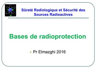 Sûreté Radiologique et Sécurité des
Sources Radioactives
Bases de radioprotection
 Pr Elmazghi 2016
 