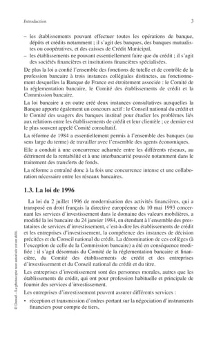 Introduction 3
©Dunod–Laphotocopienonautoriséeestundélit.
– les établissements pouvant effectuer toutes les opérations de banque,
dépôts et crédits notamment ; il s’agit des banques, des banques mutualis-
tes ou coopératives, et des caisses de Crédit Municipal,
– les établissements ne pouvant essentiellement faire que du crédit ; il s’agit
des sociétés ﬁnancières et institutions ﬁnancières spécialisées.
De plus la loi a conﬁé l’ensemble des fonctions de tutelle et de contrôle de la
profession bancaire à trois instances collégiales distinctes, au fonctionne-
ment desquelles la Banque de France est étroitement associée : le Comité de
la réglementation bancaire, le Comité des établissements de crédit et la
Commission bancaire.
La loi bancaire a en outre créé deux instances consultatives auxquelles la
Banque apporte également un concours actif : le Conseil national du crédit et
le Comité des usagers des banques institué pour étudier les problèmes liés
aux relations entre les établissements de crédit et leur clientèle ; ce dernier est
le plus souvent appelé Comité consultatif.
La réforme de 1984 a essentiellement permis à l’ensemble des banques (au
sens large du terme) de travailler avec l’ensemble des agents économiques.
Elle a conduit à une concurrence acharnée entre les différents réseaux, au
détriment de la rentabilité et à une interbancarité poussée notamment dans le
traitement des transferts de fonds.
La réforme a entraîné donc à la fois une concurrence intense et une collabo-
ration nécessaire entre les réseaux bancaires.
1.3. La loi de 1996
La loi du 2 juillet 1996 de modernisation des activités ﬁnancières, qui a
transposé en droit français la directive européenne du 10 mai 1993 concer-
nant les services d’investissement dans le domaine des valeurs mobilières, a
modiﬁé la loi bancaire du 24 janvier 1984, en étendant à l’ensemble des pres-
tataires de services d’investissement, c’est-à-dire les établissements de crédit
et les entreprises d’investissement, la compétence des instances de décision
précitées et du Conseil national du crédit. La dénomination de ces collèges (à
l’exception de celle de la Commission bancaire) a été en conséquence modi-
ﬁée : il s’agit désormais du Comité de la réglementation bancaire et ﬁnan-
cière, du Comité des établissements de crédit et des entreprises
d’investissement et du Conseil national du crédit et du titre.
Les entreprises d’investissement sont des personnes morales, autres que les
établissements de crédit, qui ont pour profession habituelle et principale de
fournir des services d’investissement.
Les entreprises d’investissement peuvent assurer différents services :
• réception et transmission d’ordres portant sur la négociation d’instruments
ﬁnanciers pour compte de tiers,
 