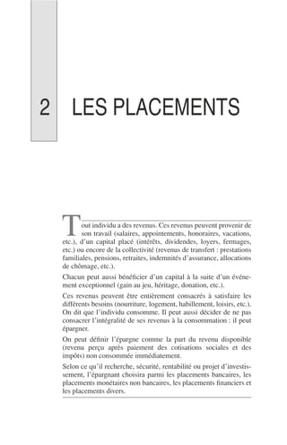 LES PLACEMENTS
out individu a des revenus. Ces revenus peuvent provenir de
son travail (salaires, appointements, honoraires, vacations,
etc.), d’un capital placé (intérêts, dividendes, loyers, fermages,
etc.) ou encore de la collectivité (revenus de transfert : prestations
familiales, pensions, retraites, indemnités d’assurance, allocations
de chômage, etc.).
Chacun peut aussi bénéﬁcier d’un capital à la suite d’un événe-
ment exceptionnel (gain au jeu, héritage, donation, etc.).
Ces revenus peuvent être entièrement consacrés à satisfaire les
différents besoins (nourriture, logement, habillement, loisirs, etc.).
On dit que l’individu consomme. Il peut aussi décider de ne pas
consacrer l’intégralité de ses revenus à la consommation : il peut
épargner.
On peut déﬁnir l’épargne comme la part du revenu disponible
(revenu perçu après paiement des cotisations sociales et des
impôts) non consommée immédiatement.
Selon ce qu’il recherche, sécurité, rentabilité ou projet d’investis-
sement, l’épargnant choisira parmi les placements bancaires, les
placements monétaires non bancaires, les placements ﬁnanciers et
les placements divers.
T
2
 