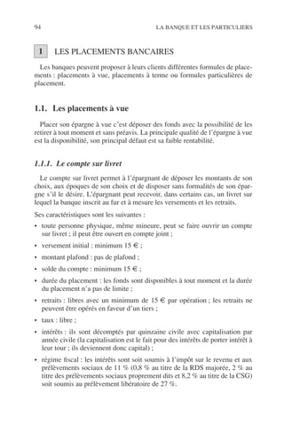 94 LA BANQUE ET LES PARTICULIERS
LES PLACEMENTS BANCAIRES
Les banques peuvent proposer à leurs clients différentes formules de place-
ments : placements à vue, placements à terme ou formules particulières de
placement.
1.1. Les placements à vue
Placer son épargne à vue c’est déposer des fonds avec la possibilité de les
retirer à tout moment et sans préavis. La principale qualité de l’épargne à vue
est la disponibilité, son principal défaut est sa faible rentabilité.
1.1.1. Le compte sur livret
Le compte sur livret permet à l’épargnant de déposer les montants de son
choix, aux époques de son choix et de disposer sans formalités de son épar-
gne s’il le désire. L’épargnant peut recevoir, dans certains cas, un livret sur
lequel la banque inscrit au fur et à mesure les versements et les retraits.
Ses caractéristiques sont les suivantes :
• toute personne physique, même mineure, peut se faire ouvrir un compte
sur livret ; il peut être ouvert en compte joint ;
• versement initial : minimum 15 € ;
• montant plafond : pas de plafond ;
• solde du compte : minimum 15 € ;
• durée du placement : les fonds sont disponibles à tout moment et la durée
du placement n’a pas de limite ;
• retraits : libres avec un minimum de 15 € par opération ; les retraits ne
peuvent être opérés en faveur d’un tiers ;
• taux : libre ;
• intérêts : ils sont décomptés par quinzaine civile avec capitalisation par
année civile (la capitalisation est le fait pour des intérêts de porter intérêt à
leur tour ; ils deviennent donc capital) ;
• régime ﬁscal : les intérêts sont soit soumis à l’impôt sur le revenu et aux
prélèvements sociaux de 11 % (0,8 % au titre de la RDS majorée, 2 % au
titre des prélèvements sociaux proprement dits et 8,2 % au titre de la CSG)
soit soumis au prélèvement libératoire de 27 %.
1
 