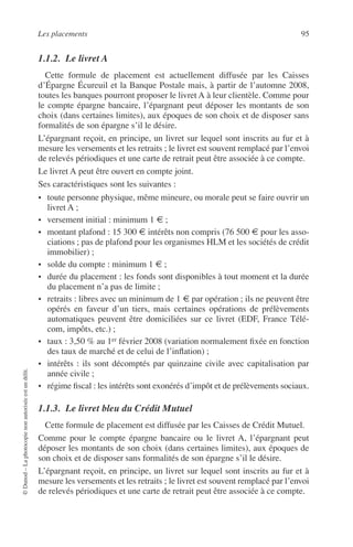 Les placements 95
©Dunod–Laphotocopienonautoriséeestundélit.
1.1.2. Le livret A
Cette formule de placement est actuellement diffusée par les Caisses
d’Épargne Écureuil et la Banque Postale mais, à partir de l’automne 2008,
toutes les banques pourront proposer le livret A à leur clientèle. Comme pour
le compte épargne bancaire, l’épargnant peut déposer les montants de son
choix (dans certaines limites), aux époques de son choix et de disposer sans
formalités de son épargne s’il le désire.
L’épargnant reçoit, en principe, un livret sur lequel sont inscrits au fur et à
mesure les versements et les retraits ; le livret est souvent remplacé par l’envoi
de relevés périodiques et une carte de retrait peut être associée à ce compte.
Le livret A peut être ouvert en compte joint.
Ses caractéristiques sont les suivantes :
• toute personne physique, même mineure, ou morale peut se faire ouvrir un
livret A ;
• versement initial : minimum 1 € ;
• montant plafond : 15 300 € intérêts non compris (76 500 € pour les asso-
ciations ; pas de plafond pour les organismes HLM et les sociétés de crédit
immobilier) ;
• solde du compte : minimum 1 € ;
• durée du placement : les fonds sont disponibles à tout moment et la durée
du placement n’a pas de limite ;
• retraits : libres avec un minimum de 1 € par opération ; ils ne peuvent être
opérés en faveur d’un tiers, mais certaines opérations de prélèvements
automatiques peuvent être domiciliées sur ce livret (EDF, France Télé-
com, impôts, etc.) ;
• taux : 3,50 % au 1er février 2008 (variation normalement ﬁxée en fonction
des taux de marché et de celui de l’inﬂation) ;
• intérêts : ils sont décomptés par quinzaine civile avec capitalisation par
année civile ;
• régime ﬁscal : les intérêts sont exonérés d’impôt et de prélèvements sociaux.
1.1.3. Le livret bleu du Crédit Mutuel
Cette formule de placement est diffusée par les Caisses de Crédit Mutuel.
Comme pour le compte épargne bancaire ou le livret A, l’épargnant peut
déposer les montants de son choix (dans certaines limites), aux époques de
son choix et de disposer sans formalités de son épargne s’il le désire.
L’épargnant reçoit, en principe, un livret sur lequel sont inscrits au fur et à
mesure les versements et les retraits ; le livret est souvent remplacé par l’envoi
de relevés périodiques et une carte de retrait peut être associée à ce compte.
 