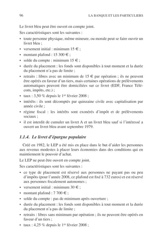96 LA BANQUE ET LES PARTICULIERS
Le livret bleu peut être ouvert en compte joint.
Ses caractéristiques sont les suivantes :
• toute personne physique, même mineure, ou morale peut se faire ouvrir un
livret bleu ;
• versement initial : minimum 15 € ;
• montant plafond : 15 300 € ;
• solde du compte : minimum 15 € ;
• durée du placement : les fonds sont disponibles à tout moment et la durée
du placement n’a pas de limite ;
• retraits : libres avec un minimum de 15 € par opération ; ils ne peuvent
être opérés en faveur d’un tiers, mais certaines opérations de prélèvements
automatiques peuvent être domiciliées sur ce livret (EDF, France Télé-
com, impôts, etc.) ;
• taux : 3,50 % depuis le 1er février 2008 ;
• intérêts : ils sont décomptés par quinzaine civile avec capitalisation par
année civile ;
• régime ﬁscal : les intérêts sont exonérés d’impôt et de prélèvements
sociaux ;
• il est interdit de cumuler un livret A et un livret bleu sauf si l’intéressé a
ouvert un livret bleu avant septembre 1979.
1.1.4. Le livret d’épargne populaire
Créé en 1982, le LEP a été mis en place dans le but d’aider les personnes
aux revenus modestes à placer leurs économies dans des conditions qui en
maintiennent le pouvoir d’achat.
Le LEP ne peut être ouvert en compte joint.
Ses caractéristiques sont les suivantes :
• ce type de placement est réservé aux personnes ne payant pas ou peu
d’impôts (pour l’année 2008, ce plafond est ﬁxé à 732 euros) et est réservé
aux personnes ﬁscalement autonomes ;
• versement initial : minimum 30 € ;
• montant plafond : 7 700 € ;
• solde du compte : pas de minimum après ouverture ;
• durée du placement : les fonds sont disponibles à tout moment et la durée
du placement n’a pas de limite ;
• retraits : libres sans minimum par opération ; ils ne peuvent être opérés en
faveur d’un tiers ;
• taux : 4,25 % depuis le 1er février 2008 ;
 