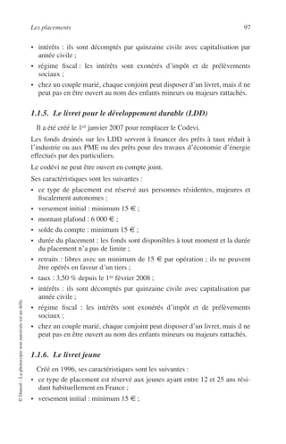 Les placements 97
©Dunod–Laphotocopienonautoriséeestundélit.
• intérêts : ils sont décomptés par quinzaine civile avec capitalisation par
année civile ;
• régime ﬁscal : les intérêts sont exonérés d’impôt et de prélèvements
sociaux ;
• chez un couple marié, chaque conjoint peut disposer d’un livret, mais il ne
peut pas en être ouvert au nom des enfants mineurs ou majeurs rattachés.
1.1.5. Le livret pour le développement durable (LDD)
Il a été créé le 1er janvier 2007 pour remplacer le Codevi.
Les fonds drainés sur les LDD servent à ﬁnancer des prêts à taux réduit à
l’industrie ou aux PME ou des prêts pour des travaux d’économie d’énergie
effectués par des particuliers.
Le codévi ne peut être ouvert en compte joint.
Ses caractéristiques sont les suivantes :
• ce type de placement est réservé aux personnes résidentes, majeures et
ﬁscalement autonomes ;
• versement initial : minimum 15 € ;
• montant plafond : 6 000 € ;
• solde du compte : minimum 15 € ;
• durée du placement : les fonds sont disponibles à tout moment et la durée
du placement n’a pas de limite ;
• retraits : libres avec un minimum de 15 € par opération ; ils ne peuvent
être opérés en faveur d’un tiers ;
• taux : 3,50 % depuis le 1er février 2008 ;
• intérêts : ils sont décomptés par quinzaine civile avec capitalisation par
année civile ;
• régime ﬁscal : les intérêts sont exonérés d’impôt et de prélèvements
sociaux ;
• chez un couple marié, chaque conjoint peut disposer d’un livret, mais il ne
peut pas en être ouvert au nom des enfants mineurs ou majeurs rattachés.
1.1.6. Le livret jeune
Créé en 1996, ses caractéristiques sont les suivantes :
• ce type de placement est réservé aux jeunes ayant entre 12 et 25 ans rési-
dant habituellement en France ;
• versement initial : minimum 15 € ;
 