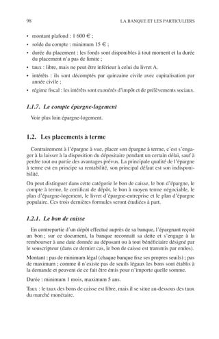 98 LA BANQUE ET LES PARTICULIERS
• montant plafond : 1 600 € ;
• solde du compte : minimum 15 € ;
• durée du placement : les fonds sont disponibles à tout moment et la durée
du placement n’a pas de limite ;
• taux : libre, mais ne peut être inférieur à celui du livret A.
• intérêts : ils sont décomptés par quinzaine civile avec capitalisation par
année civile ;
• régime ﬁscal : les intérêts sont exonérés d’impôt et de prélèvements sociaux.
1.1.7. Le compte épargne-logement
Voir plus loin épargne-logement.
1.2. Les placements à terme
Contrairement à l’épargne à vue, placer son épargne à terme, c’est s’enga-
ger à la laisser à la disposition du dépositaire pendant un certain délai, sauf à
perdre tout ou partie des avantages prévus. La principale qualité de l’épargne
à terme est en principe sa rentabilité, son principal défaut est son indisponi-
bilité.
On peut distinguer dans cette catégorie le bon de caisse, le bon d’épargne, le
compte à terme, le certiﬁcat de dépôt, le bon à moyen terme négociable, le
plan d’épargne-logement, le livret d’épargne-entreprise et le plan d’épargne
populaire. Ces trois dernières formules seront étudiées à part.
1.2.1. Le bon de caisse
En contrepartie d’un dépôt effectué auprès de sa banque, l’épargnant reçoit
un bon ; sur ce document, la banque reconnaît sa dette et s’engage à la
rembourser à une date donnée au déposant ou à tout bénéﬁciaire désigné par
le souscripteur (dans ce dernier cas, le bon de caisse est transmis par endos).
Montant : pas de minimum légal (chaque banque ﬁxe ses propres seuils) ; pas
de maximum ; comme il n’existe pas de seuils légaux les bons sont établis à
la demande et peuvent de ce fait être émis pour n’importe quelle somme.
Durée : minimum 1 mois, maximum 5 ans.
Taux : le taux des bons de caisse est libre, mais il se situe au-dessous des taux
du marché monétaire.
 