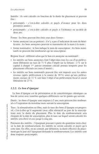Les placements 99
©Dunod–Laphotocopienonautoriséeestundélit.
Intérêts : ils sont calculés en fonction de la durée du placement et peuvent
être :
• précomptés : c’est-à-dire calculés et payés d’avance pour les deux
premières années ;
• postcomptés : c’est-à-dire calculés et payés à l’échéance ou au-delà de
deux ans.
Forme : les bons peuvent être émis sous deux formes :
• forme anonyme (ou au porteur) : il n’y a pas d’indication du nom du béné-
ﬁciaire ; les bons anonymes peuvent se transmettre de la main à la main ;
• forme nominative : le bon indique le nom du souscripteur ; les bons nomi-
natifs ne peuvent être remboursés qu’au souscripteur.
Régime ﬁscal : différent selon que le bon est anonyme ou nominatif :
• les intérêts sur bons anonymes font l’objet dans tous les cas d’un prélève-
ment libératoire au taux de 71 % plus l’impôt sur la fortune : 2 % sur le
capital à chaque 1er janvier (montant calculé prorata temporis pour les
placements effectués en cours d’année) ;
• les intérêts sur bons nominatifs peuvent être soit imposés avec les autres
revenus (après prélèvement à la source de 10 %) ainsi qu’aux prélève-
ments sociaux de 11 % soit faire l’objet d’un prélèvement ﬁscal et social
libératoire de 27 %.
1.2.2. Le bon d’épargne
Le bon d’épargne est de présentation et de caractéristiques identiques au
bon de caisse avec toutefois quelques différences sur les points qui suivent.
Durée : les bons d’épargne sont toujours à 5 ans, mais peuvent être rembour-
sés à l’expiration du troisième mois suivant la souscription.
Taux : la rémunération est libre, mais le taux des bons d’épargne est progres-
sif, c’est-à-dire qu’il augmente (avec effet rétroactif au jour de la souscrip-
tion) avec la durée du placement. Plus la date du remboursement sera
éloignée de la date de souscription, plus le taux sur lequel seront calculés les
intérêts sera élevé et ceci jusqu’à cinq ans.
Paiement des intérêts : l’épargnant pouvant à partir du quatrième mois choi-
sir la date de remboursement, les intérêts ne seront calculés et payés qu’à
cette date. En effet, on ne connaît, par déﬁnition, la durée effective du place-
ment que le jour où l’épargnant demande le remboursement. Les intérêts sont
donc toujours postcomptés.
 