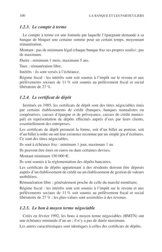 100 LA BANQUE ET LES PARTICULIERS
1.2.3. Le compte à terme
Le compte à terme est une formule par laquelle l’épargnant demande à sa
banque de bloquer une certaine somme pour un certain temps, moyennant
rémunération.
Montant : pas de minimum légal (chaque banque ﬁxe ses propres seuils) ; pas
de maximum.
Durée : minimum 1 mois, maximum 5 ans.
Taux : rémunération libre.
Intérêts : ils sont versés à l’échéance.
Régime ﬁscal : les intérêts sont soit soumis à l’impôt sur le revenu et aux
prélèvements sociaux de 11 % soit soumis au prélèvement ﬁscal et social
libératoire de 27 %.
1.2.4. Le certiﬁcat de dépôt
Institués en 1985, les certiﬁcats de dépôt sont des titres négociables émis
par certains établissements de crédit (banques, banques mutualistes ou
coopératives, caisses d’épargne et de prévoyance, caisses de crédit munici-
pal) en représentation de dépôts effectués auprès d’eux par leurs clients,
essentiellement des entreprises.
Les certiﬁcats de dépôt prennent la forme, soit d’un billet au porteur, soit
d’un billet à ordre ou ont leur existence reconnue par un simple jeu d’écritures.
Ce sont des titres négociables.
Ils sont à échéance ﬁxe : minimum 1 jour, maximum 1 an.
Ils peuvent être émis en euros ou dans certaines devises.
Montant minimum 150 000 €.
Ils sont soumis à la réglementation des dépôts bancaires.
Les certiﬁcats de dépôts appartenant à des résidents doivent être déposés
auprès d’un établissement de crédit ou un établissement de gestion de valeurs
mobilières.
Rémunération libre : généralement proche de celle du marché monétaire.
Régime ﬁscal : les intérêts sont soit soumis à l’impôt sur le revenu et aux
prélèvements sociaux de 11 % soit soumis au prélèvement ﬁscal et social
libératoire de 27 % ; les plus-values sont assimilées à des revenus.
1.2.5. Le bon à moyen terme négociable
Créés en février 1992, les bons à moyen terme négociables (BMTN) ont
une échéance minimale d’un an ; il n’y a pas de durée maximum.
Les autres caractéristiques sont identiques à celles des certiﬁcats de dépôts.
 