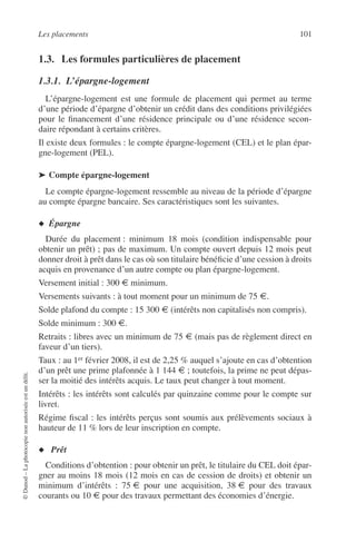 Les placements 101
©Dunod–Laphotocopienonautoriséeestundélit.
1.3. Les formules particulières de placement
1.3.1. L’épargne-logement
L’épargne-logement est une formule de placement qui permet au terme
d’une période d’épargne d’obtenir un crédit dans des conditions privilégiées
pour le ﬁnancement d’une résidence principale ou d’une résidence secon-
daire répondant à certains critères.
Il existe deux formules : le compte épargne-logement (CEL) et le plan épar-
gne-logement (PEL).
➤ Compte épargne-logement
Le compte épargne-logement ressemble au niveau de la période d’épargne
au compte épargne bancaire. Ses caractéristiques sont les suivantes.
◆ Épargne
Durée du placement : minimum 18 mois (condition indispensable pour
obtenir un prêt) ; pas de maximum. Un compte ouvert depuis 12 mois peut
donner droit à prêt dans le cas où son titulaire bénéﬁcie d’une cession à droits
acquis en provenance d’un autre compte ou plan épargne-logement.
Versement initial : 300 € minimum.
Versements suivants : à tout moment pour un minimum de 75 €.
Solde plafond du compte : 15 300 € (intérêts non capitalisés non compris).
Solde minimum : 300 €.
Retraits : libres avec un minimum de 75 € (mais pas de règlement direct en
faveur d’un tiers).
Taux : au 1er février 2008, il est de 2,25 % auquel s’ajoute en cas d’obtention
d’un prêt une prime plafonnée à 1 144 € ; toutefois, la prime ne peut dépas-
ser la moitié des intérêts acquis. Le taux peut changer à tout moment.
Intérêts : les intérêts sont calculés par quinzaine comme pour le compte sur
livret.
Régime ﬁscal : les intérêts perçus sont soumis aux prélèvements sociaux à
hauteur de 11 % lors de leur inscription en compte.
◆ Prêt
Conditions d’obtention : pour obtenir un prêt, le titulaire du CEL doit épar-
gner au moins 18 mois (12 mois en cas de cession de droits) et obtenir un
minimum d’intérêts : 75 € pour une acquisition, 38 € pour des travaux
courants ou 10 € pour des travaux permettant des économies d’énergie.
 