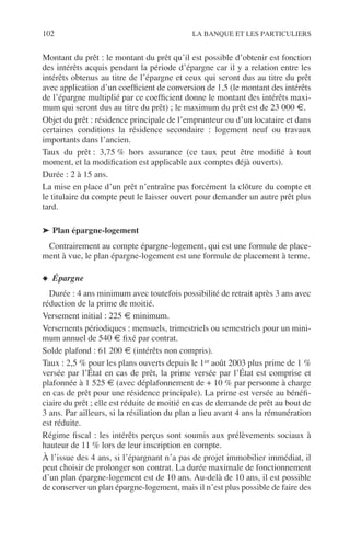 102 LA BANQUE ET LES PARTICULIERS
Montant du prêt : le montant du prêt qu’il est possible d’obtenir est fonction
des intérêts acquis pendant la période d’épargne car il y a relation entre les
intérêts obtenus au titre de l’épargne et ceux qui seront dus au titre du prêt
avec application d’un coefﬁcient de conversion de 1,5 (le montant des intérêts
de l’épargne multiplié par ce coefﬁcient donne le montant des intérêts maxi-
mum qui seront dus au titre du prêt) ; le maximum du prêt est de 23 000 €.
Objet du prêt : résidence principale de l’emprunteur ou d’un locataire et dans
certaines conditions la résidence secondaire : logement neuf ou travaux
importants dans l’ancien.
Taux du prêt : 3,75 % hors assurance (ce taux peut être modiﬁé à tout
moment, et la modiﬁcation est applicable aux comptes déjà ouverts).
Durée : 2 à 15 ans.
La mise en place d’un prêt n’entraîne pas forcément la clôture du compte et
le titulaire du compte peut le laisser ouvert pour demander un autre prêt plus
tard.
➤ Plan épargne-logement
Contrairement au compte épargne-logement, qui est une formule de place-
ment à vue, le plan épargne-logement est une formule de placement à terme.
◆ Épargne
Durée : 4 ans minimum avec toutefois possibilité de retrait après 3 ans avec
réduction de la prime de moitié.
Versement initial : 225 € minimum.
Versements périodiques : mensuels, trimestriels ou semestriels pour un mini-
mum annuel de 540 € ﬁxé par contrat.
Solde plafond : 61 200 € (intérêts non compris).
Taux : 2,5 % pour les plans ouverts depuis le 1er août 2003 plus prime de 1 %
versée par l’État en cas de prêt, la prime versée par l’État est comprise et
plafonnée à 1 525 € (avec déplafonnement de + 10 % par personne à charge
en cas de prêt pour une résidence principale). La prime est versée au bénéﬁ-
ciaire du prêt ; elle est réduite de moitié en cas de demande de prêt au bout de
3 ans. Par ailleurs, si la résiliation du plan a lieu avant 4 ans la rémunération
est réduite.
Régime ﬁscal : les intérêts perçus sont soumis aux prélèvements sociaux à
hauteur de 11 % lors de leur inscription en compte.
À l’issue des 4 ans, si l’épargnant n’a pas de projet immobilier immédiat, il
peut choisir de prolonger son contrat. La durée maximale de fonctionnement
d’un plan épargne-logement est de 10 ans. Au-delà de 10 ans, il est possible
de conserver un plan épargne-logement, mais il n’est plus possible de faire des
 