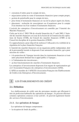 4 PRINCIPES DE TECHNIQUE BANCAIRE
• exécution d’ordres pour le compte de tiers,
• négociation (achat ou vente d’instruments ﬁnanciers) pour compte propre,
• gestion de portefeuille pour le compte de tiers,
• prise ferme d’instruments ﬁnanciers en vue de les placer auprès de clients,
• placement : recherche de souscripteurs ou d’acquéreurs pour le compte
d’un émetteur ou d’un vendeur d’instruments ﬁnanciers.
L’activité des entreprises d’investissement est contrôlée par l’Autorité des
Marchés Financiers.
Créée par la loi n° 2003-706 de sécurité ﬁnancière du 1er août 2003, l’Auto-
rité des marchés ﬁnanciers est issue de la fusion de la Commission des opéra-
tions de bourse (COB), du Conseil des marchés ﬁnanciers (CMF) et du
Conseil de discipline de la gestion ﬁnancière (CDGF)
Ce rapprochement a pour objectif de renforcer l’efﬁcacité et la visibilité de la
régulation de la place ﬁnancière française.
L’Autorité des marchés ﬁnanciers est un organisme public indépendant, doté
de la personnalité morale et disposant d’une autonomie ﬁnancière, qui a pour
missions de veiller :
• à la protection de l’épargne investie dans les instruments ﬁnanciers et tout
autre placement donnant lieu à appel public à l’épargne ;
• à l’information des investisseurs ;
• au bon fonctionnement des marchés d’instruments ﬁnanciers.
Les entreprises d’investissement disposent d’un organe de représentation qui
est l’Association Française des entreprises d’investissement (AFEI).
L’AFEI est membre de l’AFECEI (Association Française des Établissements
de Crédit et des Entreprises d’Investissement).
LES ÉTABLISSEMENTS DE CRÉDIT
2.1. Déﬁnition
Les établissements de crédit sont des personnes morales qui effectuent à
titre de profession habituelle des opérations de banque ; ils peuvent effectuer
certaines opérations connexes à leur activité ; ils peuvent également fournir
des services d’investissement.
2.1.1. Les opérations de banque
Les opérations de banque comprennent :
• la réception de fonds du public ;
2
 