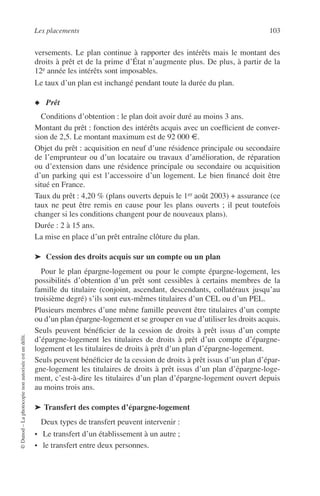 Les placements 103
©Dunod–Laphotocopienonautoriséeestundélit.
versements. Le plan continue à rapporter des intérêts mais le montant des
droits à prêt et de la prime d’État n’augmente plus. De plus, à partir de la
12e année les intérêts sont imposables.
Le taux d’un plan est inchangé pendant toute la durée du plan.
◆ Prêt
Conditions d’obtention : le plan doit avoir duré au moins 3 ans.
Montant du prêt : fonction des intérêts acquis avec un coefﬁcient de conver-
sion de 2,5. Le montant maximum est de 92 000 €.
Objet du prêt : acquisition en neuf d’une résidence principale ou secondaire
de l’emprunteur ou d’un locataire ou travaux d’amélioration, de réparation
ou d’extension dans une résidence principale ou secondaire ou acquisition
d’un parking qui est l’accessoire d’un logement. Le bien ﬁnancé doit être
situé en France.
Taux du prêt : 4,20 % (plans ouverts depuis le 1er août 2003) + assurance (ce
taux ne peut être remis en cause pour les plans ouverts ; il peut toutefois
changer si les conditions changent pour de nouveaux plans).
Durée : 2 à 15 ans.
La mise en place d’un prêt entraîne clôture du plan.
➤ Cession des droits acquis sur un compte ou un plan
Pour le plan épargne-logement ou pour le compte épargne-logement, les
possibilités d’obtention d’un prêt sont cessibles à certains membres de la
famille du titulaire (conjoint, ascendant, descendants, collatéraux jusqu’au
troisième degré) s’ils sont eux-mêmes titulaires d’un CEL ou d’un PEL.
Plusieurs membres d’une même famille peuvent être titulaires d’un compte
ou d’un plan épargne-logement et se grouper en vue d’utiliser les droits acquis.
Seuls peuvent bénéﬁcier de la cession de droits à prêt issus d’un compte
d’épargne-logement les titulaires de droits à prêt d’un compte d’épargne-
logement et les titulaires de droits à prêt d’un plan d’épargne-logement.
Seuls peuvent bénéﬁcier de la cession de droits à prêt issus d’un plan d’épar-
gne-logement les titulaires de droits à prêt issus d’un plan d’épargne-loge-
ment, c’est-à-dire les titulaires d’un plan d’épargne-logement ouvert depuis
au moins trois ans.
➤ Transfert des comptes d’épargne-logement
Deux types de transfert peuvent intervenir :
• Le transfert d’un établissement à un autre ;
• le transfert entre deux personnes.
 