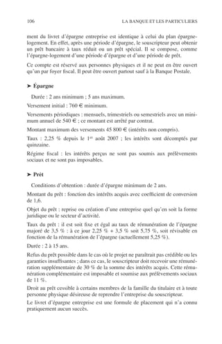 106 LA BANQUE ET LES PARTICULIERS
ment du livret d’épargne entreprise est identique à celui du plan épargne-
logement. En effet, après une période d’épargne, le souscripteur peut obtenir
un prêt bancaire à taux réduit ou un prêt spécial. Il se compose, comme
l’épargne-logement d’une période d’épargne et d’une période de prêt.
Ce compte est réservé aux personnes physiques et il ne peut en être ouvert
qu’un par foyer ﬁscal. Il peut être ouvert partout sauf à la Banque Postale.
➤ Épargne
Durée : 2 ans minimum ; 5 ans maximum.
Versement initial : 760 € minimum.
Versements périodiques : mensuels, trimestriels ou semestriels avec un mini-
mum annuel de 540 € ; ce montant est arrêté par contrat.
Montant maximum des versements 45 800 € (intérêts non compris).
Taux : 2,25 % depuis le 1er août 2007 ; les intérêts sont décomptés par
quinzaine.
Régime ﬁscal : les intérêts perçus ne sont pas soumis aux prélèvements
sociaux et ne sont pas imposables.
➤ Prêt
Conditions d’obtention : durée d’épargne minimum de 2 ans.
Montant du prêt : fonction des intérêts acquis avec coefﬁcient de conversion
de 1,6.
Objet du prêt : reprise ou création d’une entreprise quel qu’en soit la forme
juridique ou le secteur d’activité.
Taux du prêt : il est soit ﬁxe et égal au taux de rémunération de l’épargne
majoré de 3,5 % : à ce jour 2,25 % + 3,5 % soit 5,75 %, soit révisable en
fonction de la rémunération de l’épargne (actuellement 5,25 %).
Durée : 2 à 15 ans.
Refus du prêt possible dans le cas où le projet ne paraîtrait pas crédible ou les
garanties insufﬁsantes ; dans ce cas, le souscripteur doit recevoir une rémuné-
ration supplémentaire de 30 % de la somme des intérêts acquis. Cette rému-
nération complémentaire est imposable et soumise aux prélèvements sociaux
de 11 %.
Droit au prêt cessible à certains membres de la famille du titulaire et à toute
personne physique désireuse de reprendre l’entreprise du souscripteur.
Le livret d’épargne entreprise est une formule de placement qui n’a connu
pratiquement aucun succès.
 