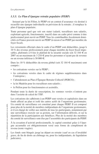 Les placements 107
©Dunod–Laphotocopienonautoriséeestundélit.
1.3.3. Le Plan d’épargne retraite populaire (PERP)
Instauré par la loi Fillon, le PERP est un contrat d’assurance vie destiné à
recueillir une épargne individuelle en prévision de la retraite ; il remplace le
plan d’épargne populaire.
Toute personne quel que soit son statut (salarié, travailleurs non salariés,
exploitant agricole, fonctionnaire, inactif) dans un cadre privé comme à titre
professionnel peut ouvrir un PERP. Tous les contribuables ﬁscalement domi-
ciliés en France peuvent ouvrir un PERP (à raison d’un PERP par membre du
foyer ﬁscal).
Les versements effectués dans le cadre d’un PERP sont déductibles, jusqu’à
10 % des revenus professionnels pour chaque membre du foyer ﬁscal impo-
sables, plafonnés à 8 fois le plafond de la sécurité sociale soit 32 184 € en
2007 ou un maximum de 3 218 € pour les personnes n’ayant pas de revenus
ou un revenu inférieur à 30 000 €.
Dans les 10 % déductibles du revenu global (soit 32 184 € maximum) sont
compris :
• les cotisations versées sur le PERP ;
• les cotisations versées dans le cadre de régimes supplémentaires dans
l’entreprise ;
• l’abondement au Plan d’Épargne Retraite Collectif (PERCO) ;
• la loi Madelin pour les travailleurs non-salariés ;
• le Préfon pour les fonctionnaires et assimilés.
Pendant toute la durée de souscription, les sommes versées n’entrent pas
dans l’assiette de calcul de l’ISF.
Les cotisations des adhérents à un PERP sont versées et capitalisées dans un
fonds affecté au plan et isolé des autres actifs de l’organisme gestionnaire.
Un comité de surveillance est constitué pour chaque PERP. Il est composé
pour plus de la moitié de membres indépendants de l’organisme gestionnaire,
et il est chargé de veiller aux intérêts de tous les participants, notamment par
une surveillance exercée sur sa gestion, sur l’information délivrée, et sur la
répartition de la participation aux bénéﬁces. Plus de la moitié des membres
du comité de surveillance sont élus par l’assemblée des participants du PERP.
À la cessation d’activité professionnelle, le capital constitué grâce à l’épar-
gne accumulée est obligatoirement versé sous forme de complément de
revenu (rente viagère).
Les fonds sont bloqués jusqu’au départ en retraite (sauf en cas d’invalidité
grave, de ﬁn de droits au chômage ou, pour les indépendants, de liquidation
judiciaire).
 