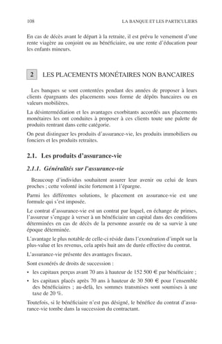 108 LA BANQUE ET LES PARTICULIERS
En cas de décès avant le départ à la retraite, il est prévu le versement d’une
rente viagère au conjoint ou au bénéﬁciaire, ou une rente d’éducation pour
les enfants mineurs.
LES PLACEMENTS MONÉTAIRES NON BANCAIRES
Les banques se sont contentées pendant des années de proposer à leurs
clients épargnants des placements sous forme de dépôts bancaires ou en
valeurs mobilières.
La désintermédiation et les avantages exorbitants accordés aux placements
monétaires les ont conduites à proposer à ces clients toute une palette de
produits rentrant dans cette catégorie.
On peut distinguer les produits d’assurance-vie, les produits immobiliers ou
fonciers et les produits retraites.
2.1. Les produits d’assurance-vie
2.1.1. Généralités sur l’assurance-vie
Beaucoup d’individus souhaitent assurer leur avenir ou celui de leurs
proches ; cette volonté incite fortement à l’épargne.
Parmi les différentes solutions, le placement en assurance-vie est une
formule qui s’est imposée.
Le contrat d’assurance-vie est un contrat par lequel, en échange de primes,
l’assureur s’engage à verser à un bénéﬁciaire un capital dans des conditions
déterminées en cas de décès de la personne assurée ou de sa survie à une
époque déterminée.
L’avantage le plus notable de celle-ci réside dans l’exonération d’impôt sur la
plus-value et les revenus, cela après huit ans de durée effective du contrat.
L’assurance-vie présente des avantages ﬁscaux.
Sont exonérés de droits de succession :
• les capitaux perçus avant 70 ans à hauteur de 152 500 € par bénéﬁciaire ;
• les capitaux placés après 70 ans à hauteur de 30 500 € pour l’ensemble
des bénéﬁciaires ; au-delà, les sommes transmises sont soumises à une
taxe de 20 %.
Toutefois, si le bénéﬁciaire n’est pas désigné, le bénéﬁce du contrat d’assu-
rance-vie tombe dans la succession du contractant.
2
 
