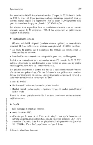 Les placements 109
©Dunod–Laphotocopienonautoriséeestundélit.
Les versements bénéﬁcient d’une réduction d’impôt de 25 % dans la limite
de 610 €, plus 150 € par personne à charge (avantage supprimé pour les
contrats signés depuis le 5 septembre 1996 ou avant le 20 septembre 1995
pour les contribuables payant plus de 1 067 € d’impôt).
Les revenus sont imposables dans les conditions suivantes pour les contrats
souscrits depuis le 26 septembre 1997. Il faut distinguer les prélèvements
sociaux et les impôts.
➤ Prélèvements sociaux
Même exonéré d’IR, le proﬁt (remboursements - primes) est normalement
soumis à 11 % de prélèvements sociaux à compter du 01.01.2005, exigibles :
• en cours de contrat, dès l’inscription des produits en compte pour les
contrats libellés en euros
• lors du dénouement ou des rachats partiels, pour ceux multisupports.
La loi pour la conﬁance et la modernisation de l’économie du 26.07.2005
autorise désormais la transformation d’un contrat en euros en un contrat
multisupports, sans perte de l’antériorité ﬁscale.
Les produits inscrits sur le contrat à la date de la transformation sont considé-
rés comme des primes lorsqu’ils ont été soumis aux prélèvements sociaux
lors de leur inscription en compte. Les prélèvements sociaux déjà versés à la
date de la transformation sont acquis à l’État.
Calcul du proﬁt :
• Rachat total1: valeur rachat total – primes versées,
• Rachat partiel : achat partiel – [primes versées × (rachat partiel/valeur
rachat total)
En cas de rachats partiels successifs, il est tenu compte des remboursements
déjà intervenus.
➤ Impôt
Sont exonérés d’impôt les contrats :
• souscrits avant 1983,
• dénoués par le versement d’une rente viagère, ou après licenciement,
retraite anticipée, invalidité du bénéﬁciaire ou de son conjoint, DSK (50 %
au moins d’actions, dont 5 % de placements à risque) souscrits jusqu’au
31.12.2004 et d’une durée supérieure ou égale à 8 ans,
1. Ou arrivé à l’échéance du contrat.
 