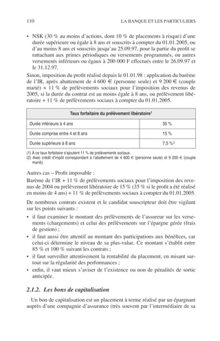 110 LA BANQUE ET LES PARTICULIERS
• NSK (30 % au moins d’actions, dont 10 % de placements à risque) d’une
durée supérieure ou égale à 8 ans et souscrits à compter du 01.01.2005, ou
d’au moins 8 ans et souscrits jusqu’au 25.09.97, pour la partie du proﬁt se
rattachant aux primes périodiques ou versements programmés, ou autres
versements inférieurs ou égaux à 200 000 F effectués entre le 26.09.97 et
le 31.12.97.
Sinon, imposition du proﬁt réalisé depuis le 01.01.98 : application du barème
de l’IR, après abattement de 4 600 € (personne seule) et 9 200 € (couple
marié) + 11 % de prélèvements sociaux pour l’imposition des revenus de
2005, si la durée du contrat est au moins égale à 8 ans, ou prélèvement libé-
ratoire + 11 % de prélèvements sociaux à compter du 01.01.2005.
Autres cas – Proﬁt imposable :
Barème de l’IR + 11 % de prélèvements sociaux pour l’imposition des reve-
nus de 2004 ou prélèvement libératoire de 15 % (35 % si le proﬁt a été réalisé
en moins de 4 ans) + 11 % de prélèvements sociaux à compter du 01.01.2005.
De nombreux contrats existent et le candidat souscripteur doit être vigilant
sur les points suivants :
• il faut examiner le montant des prélèvements de l’assureur sur les verse-
ments (chargements) et celui des prélèvements sur l’épargne gérée (frais
de gestion) ;
• il faut aussi être attentif au montant des participations aux bénéﬁces, car
celui-ci détermine le niveau de sa plus-value. Ce montant s’établit entre
85 % et 100 % suivant les contrats ;
• il faut surveiller attentivement la rentabilité du placement, en misant sur-
tout sur la régularité des performances ;
• enﬁn, il vaut mieux s’aviser de l’existence ou non de pénalités de sortie
anticipée.
2.1.2. Les bons de capitalisation
Un bon de capitalisation est un placement à terme réalisé par un épargnant
auprès d’une compagnie d’assurance (très souvent par l’intermédiaire de sa
Taux forfaitaire du prélèvement libératoire1
Durée inférieure à 4 ans 35 %
Durée comprise entre 4 et 8 ans 15 %
Durée supérieure à 8 ans 7,5 %2
(1) À ce taux forfaitaire s’ajoutent 11 % de prélèvements sociaux.
(2) Avec crédit d’impôt correspondant à l’abattement de 4 600 € (personne seule) et 9 200 € (couple
marié).
 