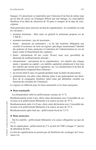 Les placements 111
©Dunod–Laphotocopienonautoriséeestundélit.
banque). Ce placement se matérialise par l’émission d’un bon de même type
qu’un bon de caisse ou d’épargne délivré par une banque. Le souscripteur
bénéﬁcie d’un délai de rétraction de 30 jours à compter de la date de sous-
cription.
Tout particulier peut souscrire un bon de capitalisation ; les modalités en sont
les suivantes :
• montant minimum : libre mais en général le minimum proposé est de
1 500 € ;
• montant maximum : pas de maximum ;
• forme : anonyme ou nominative ; la loi fait toutefois obligation aux
sociétés d’assurance de tenir un registre spéciﬁque mentionnant l’identité
des porteurs de bons anonymes à l’attention de l’administration en vue de
lutter contre le blanchiment des capitaux ;
• durée : initialement 10 ans (voire 30 ans) mais avec possibilité de
demande de remboursement anticipé ;
• rémunération : mécanisme de la capitalisation : les intérêts dus chaque
année s’ajoutent au capital ; ces intérêts capitalisés produisent à leur tour
des intérêts qui seront aussi capitalisés, etc. La rémunération d’un bon de
capitalisation comprend deux éléments :
• un revenu dont le taux est garanti pendant toute la durée du placement ;
• généralement, une plus-value obtenue grâce à une participation aux béné-
ﬁces de la compagnie émettrice (plus-value par déﬁnition variable car
fonction des résultats de l’émetteur).
Le régime est différent pour les bons nominatifs et les bons anonymes.
➤ Bons nominatifs
La rémunération subit les prélèvements sociaux de 11 %.
Remboursement avant 4 ans, choix entre déclaration avec l’ensemble de ses
revenus et le prélèvement libératoire à la source au taux de 35 %.
Remboursement entre 4 et 8 ans, choix entre déclaration avec l’ensemble des
revenus et le prélèvement libératoire à la source au taux de 15 %.
Remboursement après huit ans : prélèvement ﬁscal de 7,5 %.
➤ Bons anonymes
Sur les intérêts : prélèvement libératoire à la source obligatoire au taux de
71 %.
Sur le capital placé : prélèvement de 2 % au titre de l’ISF à chaque 1er janvier
de détention du bon.
Le bon de capitalisation ne permet pas de bénéﬁcier des avantages de l’assu-
rance-vie.
 