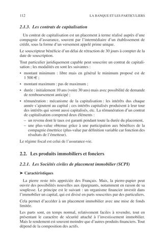 112 LA BANQUE ET LES PARTICULIERS
2.1.3. Les contrats de capitalisation
Un contrat de capitalisation est un placement à terme réalisé auprès d’une
compagnie d’assurance, souvent par l’intermédiaire d’un établissement de
crédit, sous la forme d’un versement appelé prime unique.
Le souscripteur bénéﬁcie d’un délai de rétraction de 30 jours à compter de la
date de souscription.
Tout particulier juridiquement capable peut souscrire un contrat de capitali-
sation ; les modalités en sont les suivantes :
• montant minimum : libre mais en général le minimum proposé est de
1 500 € ;
• montant maximum : pas de maximum ;
• durée : initialement 10 ans (voire 30 ans) mais avec possibilité de demande
de remboursement anticipé ;
• rémunération : mécanisme de la capitalisation : les intérêts dus chaque
année s’ajoutent au capital ; ces intérêts capitalisés produisent à leur tour
des intérêts qui seront aussi capitalisés, etc. La rémunération d’un contrat
de capitalisation comprend deux éléments :
– un revenu dont le taux est garanti pendant toute la durée du placement,
– une plus-value obtenue grâce à une participation aux bénéﬁces de la
compagnie émettrice (plus-value par déﬁnition variable car fonction des
résultats de l’émetteur).
Le régime ﬁscal est celui de l’assurance-vie.
2.2. Les produits immobiliers et fonciers
2.2.1. Les Sociétés civiles de placement immobilier (SCPI)
➤ Caractéristiques
La pierre reste très appréciée des Français. Mais, la pierre-papier peut
ouvrir des possibilités nouvelles aux épargnants, notamment en raison de sa
souplesse. Le principe est le suivant : un organisme ﬁnancier investit dans
l’immobilier un capital, qui est divisé en parts souscrites par des particuliers.
Cela permet d’accéder à un placement immobilier avec une mise de fonds
limitée.
Les parts sont, en temps normal, relativement faciles à revendre, tout en
présentant le caractère de sécurité attaché à l’investissement immobilier.
Mais le rendement est souvent moindre que d’autres produits ﬁnanciers. Tout
dépend de la composition des actifs.
 