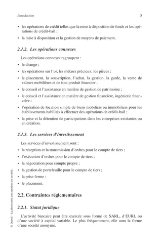 Introduction 5
©Dunod–Laphotocopienonautoriséeestundélit.
• les opérations de crédit telles que la mise à disposition de fonds et les opé-
rations de crédit-bail ;
• la mise à disposition et la gestion de moyens de paiement.
2.1.2. Les opérations connexes
Les opérations connexes regroupent :
• le change ;
• les opérations sur l’or, les métaux précieux, les pièces ;
• le placement, la souscription, l’achat, la gestion, la garde, la vente de
valeurs mobilières et de tout produit ﬁnancier ;
• le conseil et l’assistance en matière de gestion de patrimoine ;
• le conseil et l’assistance en matière de gestion ﬁnancière, ingénierie ﬁnan-
cière ;
• l’opération de location simple de biens mobiliers ou immobiliers pour les
établissements habilités à effectuer des opérations de crédit-bail ;
• la prise et la détention de participations dans les entreprises existantes ou
en création.
2.1.3. Les services d’investissement
Les services d’investissement sont :
• la réception et la transmission d’ordres pour le compte de tiers ;
• l’exécution d’ordres pour le compte de tiers ;
• la négociation pour compte propre ;
• la gestion de portefeuille pour le compte de tiers ;
• la prise ferme ;
• le placement.
2.2. Contraintes réglementaires
2.2.1. Statut juridique
L’activité bancaire peut être exercée sous forme de SARL, d’EURL ou
d’une société à capital variable. Le plus fréquemment, elle aura la forme
d’une société anonyme.
 