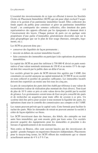 Les placements 113
©Dunod–Laphotocopienonautoriséeestundélit.
L’essentiel des investissements de ce type est effectué à travers les Sociétés
Civiles de Placement Immobilier (SCPI) qui ont pour objet exclusif l’acqui-
sition et la gestion d’un patrimoine immobilier locatif. Elles collectent des
fonds auprès du public pour constituer et gérer un patrimoine immobilier
locatif ; en contrepartie des sommes collectées, elles émettent des parts
représentatives des apports effectués par les épargnants et donnant droit à
l’encaissement des loyers. Chaque porteur de parts est en quelque sorte
propriétaire d’une partie d’immeubles généralement diversiﬁés tant sur le
plan géographique que sur le plan de leur usage (bureaux, entrepôts, loge-
ments, etc.).
Les SCPI ne peuvent donc pas :
• conserver des liquidités de façon permanente ;
• investir en dehors du secteur immobilier locatif ;
• faire construire des immeubles ou participer à des opérations de promotion
immobilière.
Le capital des SCPI ne peut être inférieur à 750 000 € divisé en parts nomi-
natives d’une valeur nominale minimum de 150 € et au moins 15 % du capi-
tal doit être souscrit par le public dans un délai d’un an.
Les sociétés gérant les parts de SCPI doivent être agréées par l’AMF, être
constituées en société anonyme au capital minimal de 22 500 € ou en société
en nom collectif et justiﬁer de garanties sufﬁsantes. Les immeubles locatifs
doivent être expertisés au moins une fois tous les cinq ans.
Le prix de souscription des parts doit être établi par référence à une valeur de
reconstitution (valeur de réalisation plus montant des frais divers). Tout écart
de plus de 10 % entre ce prix et cette valeur devra être justiﬁé par la société
de gérance. Les gestionnaires seront tenus de ﬁxer un prix conseillé des parts
et de rechercher un acquéreur pour toute offre de cession à ce prix. Un
système doit être prévu pour assurer à tout moment la liquidité des parts, les
opérations étant sous le contrôle des commissaires aux comptes et de l’AMF.
Les statuts peuvent prévoir que le capital varie. Cette formule peut faciliter le
rachat des parts. Mais les demandes de retrait ne peuvent amener la société à
céder de façon répétitive ses biens.
Les SCPI investissent dans des bureaux, des hôtels, des entrepôts ou tout
autre bien immobilier, qui sont ensuite gérés par leurs soins. Ces sociétés
peuvent acquérir des équipements pour les immeubles et procéder à des
travaux d’agrandissement et de reconstruction.
Non cotées en Bourse, elles sont souvent lancées par des investisseurs de
qualité : grandes banques ou organismes ﬁnanciers indépendants. Placements
pour le moyen-long terme, les SCPI offrent des rendements qui se situent
actuellement autour de 4 % à 5 % l’an.
 