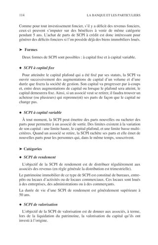114 LA BANQUE ET LES PARTICULIERS
Comme pour tout investissement foncier, s’il y a déﬁcit des revenus fonciers,
ceux-ci peuvent s’imputer sur des bénéﬁces à venir de même catégorie
pendant 5 ans. L’achat de parts de SCPI à crédit est donc intéressant pour
générer des déﬁcits fonciers si l’on possède déjà des biens immobiliers loués.
➤ Formes
Deux formes de SCPI sont possibles : à capital ﬁxe et à capital variable.
◆ SCPI à capital ﬁxe
Pour atteindre le capital plafond qui a été ﬁxé par ses statuts, la SCPI va
ouvrir successivement des augmentations de capital d’un volume et d’une
durée que ﬁxera la société de gestion. Son capital va progresser par à-coups
et, entre deux augmentations de capital ou lorsque le plafond sera atteint, le
capital demeurera ﬁxe. Ainsi, si un associé veut se retirer, il faudra trouver un
acheteur (ou plusieurs) qui reprenne(nt) ses parts de façon que le capital ne
change pas.
◆ SCPI à capital variable
À tout moment, la SCPI peut émettre des parts nouvelles ou racheter des
parts pour permettre à un associé de sortir. Des limites existent à la variation
de son capital : une limite haute, le capital plafond, et une limite basse multi-
critères. Quand un associé se retire, la SCPI rachète ses parts et elle émet de
nouvelles parts pour les personnes qui, dans le même temps, souscrivent.
➤ Catégories
◆ SCPI de rendement
L’objectif de la SCPI de rendement est de distribuer régulièrement aux
associés des revenus (en règle générale la distribution est trimestrielle).
Le patrimoine immobilier de ce type de SCPI est constitué de bureaux, entre-
pôts ou locaux d’activités ou de locaux commerciaux. Ces locaux sont loués
à des entreprises, des administrations ou à des commerçants.
La durée de vie d’une SCPI de rendement est généralement supérieure à
50 ans.
◆ SCPI de valorisation
L’objectif de la SCPI de valorisation est de donner aux associés, à terme,
lors de la liquidation du patrimoine, la valorisation du capital qu’ils ont
investi à l’origine.
 