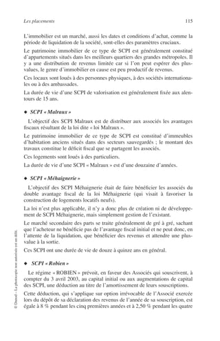 Les placements 115
©Dunod–Laphotocopienonautoriséeestundélit.
L’immobilier est un marché, aussi les dates et conditions d’achat, comme la
période de liquidation de la société, sont-elles des paramètres cruciaux.
Le patrimoine immobilier de ce type de SCPI est généralement constitué
d’appartements situés dans les meilleurs quartiers des grandes métropoles. Il
y a une distribution de revenus limitée car si l’on peut espérer des plus-
values, le genre d’immobilier en cause est peu productif de revenus.
Ces locaux sont loués à des personnes physiques, à des sociétés internationa-
les ou à des ambassades.
La durée de vie d’une SCPI de valorisation est généralement ﬁxée aux alen-
tours de 15 ans.
◆ SCPI « Malraux »
L’objectif des SCPI Malraux est de distribuer aux associés les avantages
ﬁscaux résultant de la loi dite « loi Malraux ».
Le patrimoine immobilier de ce type de SCPI est constitué d’immeubles
d’habitation anciens situés dans des secteurs sauvegardés ; le montant des
travaux constitue le déﬁcit ﬁscal que se partagent les associés.
Ces logements sont loués à des particuliers.
La durée de vie d’une SCPI « Malraux » est d’une douzaine d’années.
◆ SCPI « Méhaignerie »
L’objectif des SCPI Méhaignerie était de faire bénéﬁcier les associés du
double avantage ﬁscal de la loi Méhaignerie (qui visait à favoriser la
construction de logements locatifs neufs).
La loi n’est plus applicable, il n’y a donc plus de création ni de développe-
ment de SCPI Méhaignerie, mais simplement gestion de l’existant.
Le marché secondaire des parts se traite généralement de gré à gré, sachant
que l’acheteur ne bénéﬁcie pas de l’avantage ﬁscal initial et ne peut donc, en
l’attente de la liquidation, que bénéﬁcier des revenus et attendre une plus-
value à la sortie.
Ces SCPI ont une durée de vie de douze à quinze ans en général.
◆ SCPI « Robien »
Le régime « ROBIEN » prévoit, en faveur des Associés qui souscrivent, à
compter du 3 avril 2003, au capital initial ou aux augmentations de capital
des SCPI, une déduction au titre de l’amortissement de leurs souscriptions.
Cette déduction, qui s’applique sur option irrévocable de l’Associé exercée
lors du dépôt de sa déclaration des revenus de l’année de sa souscription, est
égale à 8 % pendant les cinq premières années et à 2,50 % pendant les quatre
 