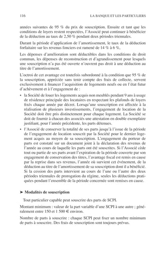 116 LA BANQUE ET LES PARTICULIERS
années suivantes de 95 % du prix de souscription. Ensuite et tant que les
conditions de loyers restent respectées, l’Associé peut continuer à bénéﬁcier
de la déduction au taux de 2,50 % pendant deux périodes triennales.
Durant la période d’application de l’amortissement, le taux de la déduction
forfaitaire sur les revenus fonciers est ramené de 14 % à 6 %,
Les dépenses d’amélioration sont déductibles dans les conditions de droit
commun, les dépenses de reconstruction et d’agrandissement pour lesquels
une souscription n’a pas été ouverte n’ouvrent pas droit à une déduction au
titre de l’amortissement.
L’octroi de cet avantage est toutefois subordonné à la condition que 95 % de
la souscription, appréciée sans tenir compte des frais de collecte, servent
exclusivement à ﬁnancer l’acquisition de logements neufs ou en l’état futur
d’achèvement et à l’engagement de :
• la Société de louer les logements acquis non meublés pendant 9 ans à usage
de résidence principale des locataires en respectant les plafonds de loyers
ﬁxés chaque année par décret. Lorsqu’une souscription est affectée à la
réalisation de plusieurs investissements, l’engagement de location de la
Société doit être pris distinctement pour chaque logement. La Société se
doit de fournir à chacun des associés une attestation en double exemplaire
justiﬁant, pour l’année précédente, les parts détenues.
• l’Associé de conserver la totalité de ses parts jusqu’à l’issue de la période
de l’engagement de location souscrit par la Société pour le dernier loge-
ment acquis au moyen de sa souscription. L’engagement du porteur de
parts est constaté sur un document joint à la déclaration des revenus de
l’année au cours de laquelle les parts ont été souscrites. Si l’Associé cède
tout ou partie de ses parts avant l’expiration de la période couverte par son
engagement de conservation des titres, l’avantage ﬁscal est remis en cause
par la reprise dans ses revenus, l’année où survient cet événement, de la
déduction au titre de l’amortissement de sa souscription dont il a bénéﬁcié.
Si la cession des parts intervient au cours de l’une ou l’autre des deux
périodes triennales de prorogation du régime, seules les déductions prati-
quées pendant l’ensemble de la période concernée sont remises en cause.
➤ Modalités de souscription
Tout particulier capable peut souscrire des parts de SCPI.
Montant minimum : valeur de la part variable d’une SCPI à une autre ; géné-
ralement entre 150 et 1 500 € environ.
Nombre de parts à souscrire : chaque SCPI peut ﬁxer un nombre minimum
de parts à souscrire. Des frais de souscription sont toujours prévus.
 