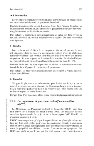 Les placements 117
©Dunod–Laphotocopienonautoriséeestundélit.
➤ Rémunération
Loyers : le souscripteur perçoit des revenus correspondant à l’encaissement
des loyers diminué des frais de gestion de la société.
Produits ﬁnanciers : si la société dispose de fonds dans l’attente de réaliser un
investissement immobilier, elle effectue des placements ﬁnanciers temporai-
res généralement sur le marché monétaire.
Plus-values : le porteur peut aussi espérer une plus-value lors de la revente de
ses parts ou de la dissolution volontaire de la société. Des frais de cession
sont à prévoir.
➤ Fiscalité
Loyers : la société bénéﬁcie de la transparence ﬁscale et le porteur de parts
est imposable dans la catégorie des revenus fonciers avec un abattement
forfaitaire variable ; ces revenus sont déclarés avec l’ensemble des revenus
du porteur ; ils sont imposés en fonction de la situation ﬁscale du détenteur
des parts et subiront en sus les prélèvements sociaux au taux de 11 %.
Produits ﬁnanciers : ils sont imposables au niveau du souscripteur en fonc-
tion de la ﬁscalité propre à chaque type de placement.
Plus-values : les plus-values éventuelles sont taxées selon le régime des plus-
values immobilières.
➤ Liquidité
Ce type de placement est relativement peu liquide car il n’y a pas de
marché secondaire organisé et en cas de dépression dans le secteur immobi-
lier, le porteur de parts ayant besoin de retrouver des fonds pourra subir une
moins-value plus ou moins importante.
Il s’agit donc d’un placement à long terme comme tout placement immobilier.
2.2.2. Les organismes de placement collectif en immobilier
(OPCI)
Les Organismes de Placement Collectif en Immobilier (OPCI) vont faire
leur entrée sur le marché en début d’année 2006. Les modalités ﬁscales
devraient ﬁgurer au sein du projet de loi de ﬁnances pour 2006. Des décrets
d’application restent à venir.
L’OPCI est un organisme géré par des spécialistes chargés de placer les capi-
taux qui leur sont conﬁés pour créer un patrimoine collectif à dominante
immobilière. Chaque part représente donc une fraction d’un portefeuille de
titres de propriété immobilière, commun à de nombreux épargnants. Les
OPCI sont gérés au jour le jour par des professionnels qui réalisent pour le
 